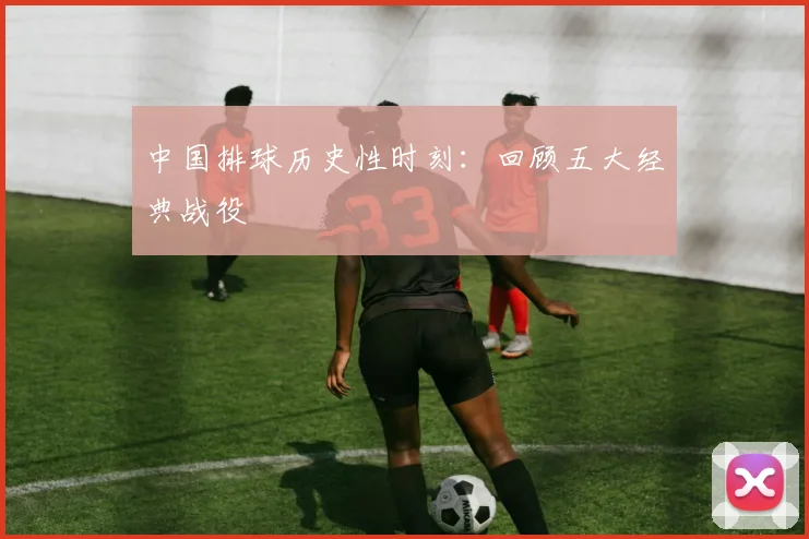 中国排球历史性时刻:回顾五大经典战役