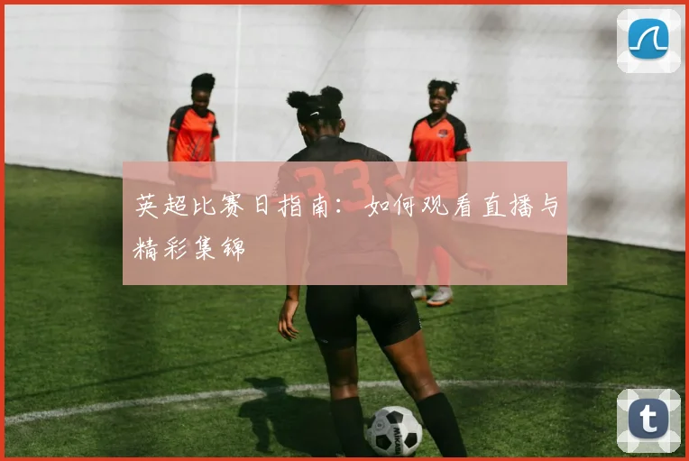 英超比赛日指南:如何观看直播与精彩集锦