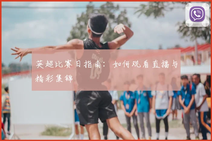 英超比赛日指南:如何观看直播与精彩集锦