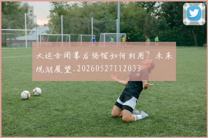 大运会闭幕后场馆如何利用?未来规划展望_20260527112033