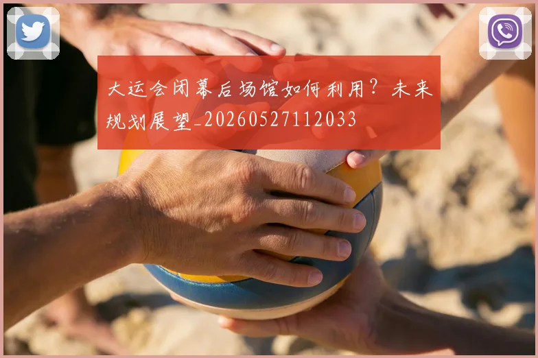 大运会闭幕后场馆如何利用？未来规划展望_20260527112033