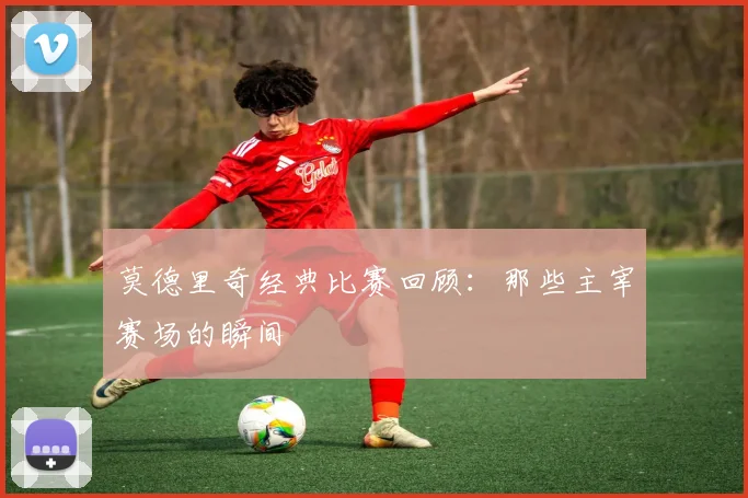 莫德里奇经典比赛回顾：那些主宰赛场的瞬间